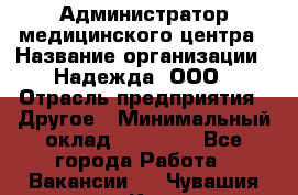 Администратор медицинского центра › Название организации ­ Надежда, ООО › Отрасль предприятия ­ Другое › Минимальный оклад ­ 30 000 - Все города Работа » Вакансии   . Чувашия респ.,Канаш г.